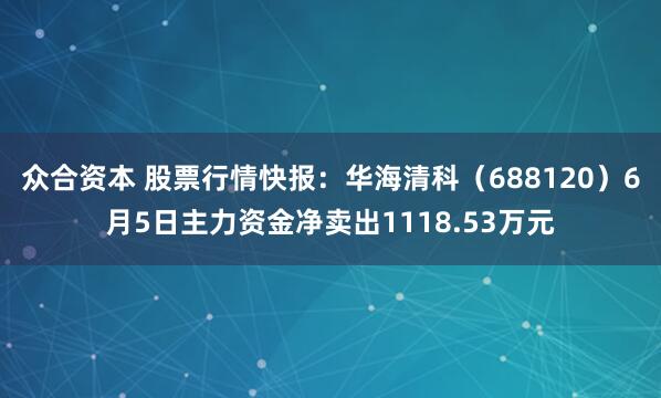 众合资本 股票行情快报：华海清科（688120）6月5日主力资金净卖出1118.53万元