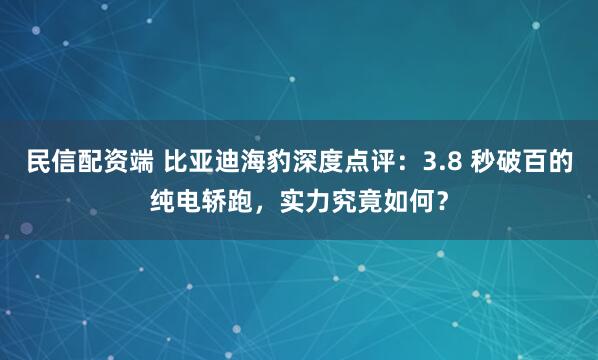 民信配资端 比亚迪海豹深度点评：3.8 秒破百的纯电轿跑，实力究竟如何？