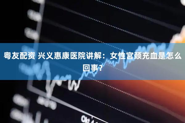 粤友配资 兴义惠康医院讲解：女性宫颈充血是怎么回事？