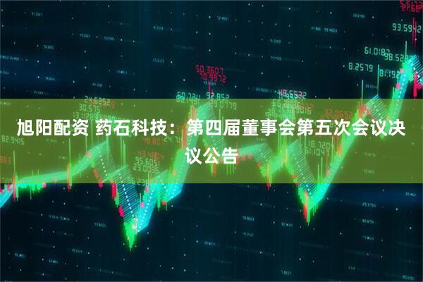 旭阳配资 药石科技：第四届董事会第五次会议决议公告