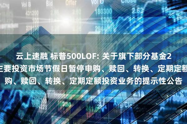 云上速融 标普500LOF: 关于旗下部分基金2025年5月26日因境外主要投资市场节假日暂停申购、赎回、转换、定期定额投资业务的提示性公告