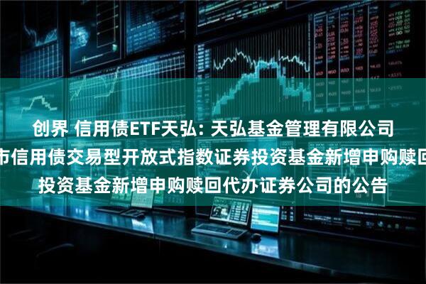 创界 信用债ETF天弘: 天弘基金管理有限公司关于天弘深证基准做市信用债交易型开放式指数证券投资基金新增申购赎回代办证券公司的公告